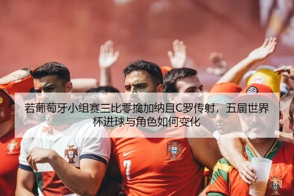 若葡萄牙小组赛三比零擒加纳且C罗传射，五届世界杯进球与角色如何变化
