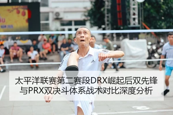 太平洋联赛第二赛段DRX崛起后双先锋与PRX双决斗体系战术对比深度分析