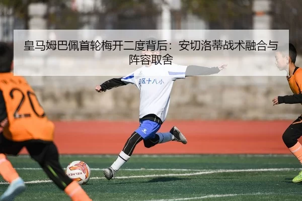 皇马姆巴佩首轮梅开二度背后：安切洛蒂战术融合与阵容取舍